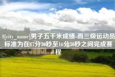 信阳男子五千米成绩-而三级运动员标准为在17分30秒至16分30秒之间完成赛程