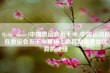 信阳中国奥运会五千米-中国运动员在奥运会五千米赛场上必将取得更加优异的成绩