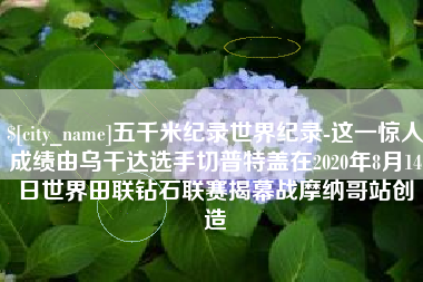 信阳五千米纪录世界纪录-这一惊人成绩由乌干达选手切普特盖在2020年8月14日世界田联钻石联赛揭幕战摩纳哥站创造