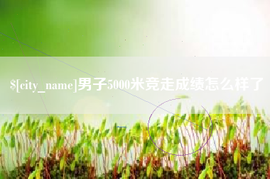 信阳男子5000米竞走成绩怎么样了