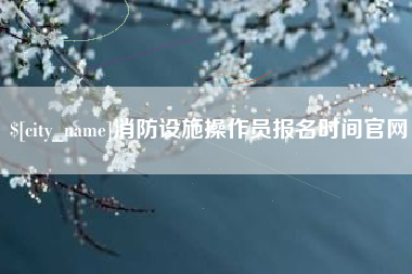 信阳消防设施操作员报名时间官网
