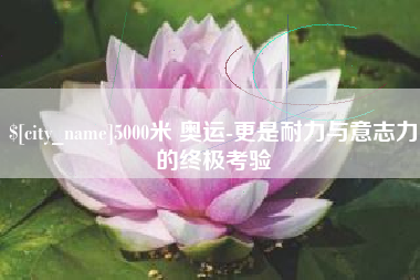 信阳5000米 奥运-更是耐力与意志力的终极考验