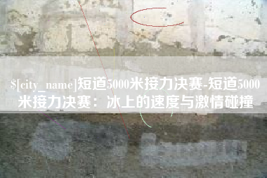 信阳短道5000米接力决赛-短道5000米接力决赛：冰上的速度与激情碰撞