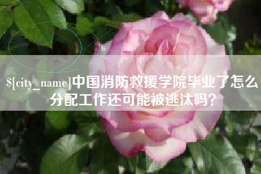 信阳中国消防救援学院毕业了怎么分配工作还可能被逃汰吗？