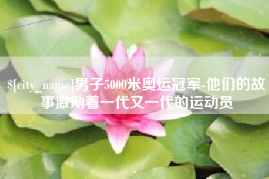 信阳男子5000米奥运冠军-他们的故事激励着一代又一代的运动员