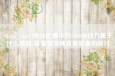 信阳滑冰比赛中的5000米接力属于什么项目-常常引发体育爱好者的探讨