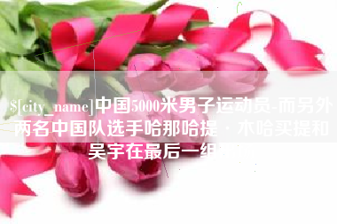 信阳中国5000米男子运动员-而另外两名中国队选手哈那哈提·木哈买提和吴宇在最后一组出场