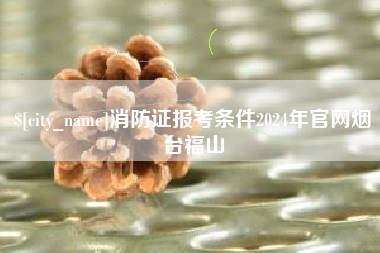 信阳消防证报考条件2024年官网烟台福山